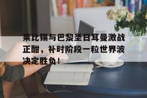 bet365平台-莱比锡与巴黎圣日耳曼激战正酣，补时阶段一粒世界波决定胜负！-bet365平台