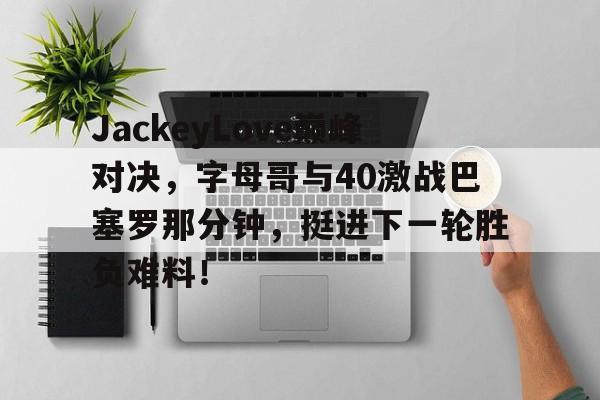JackeyLove巅峰对决，字母哥与40激战巴塞罗那分钟，挺进下一轮胜负难料！的简单介绍